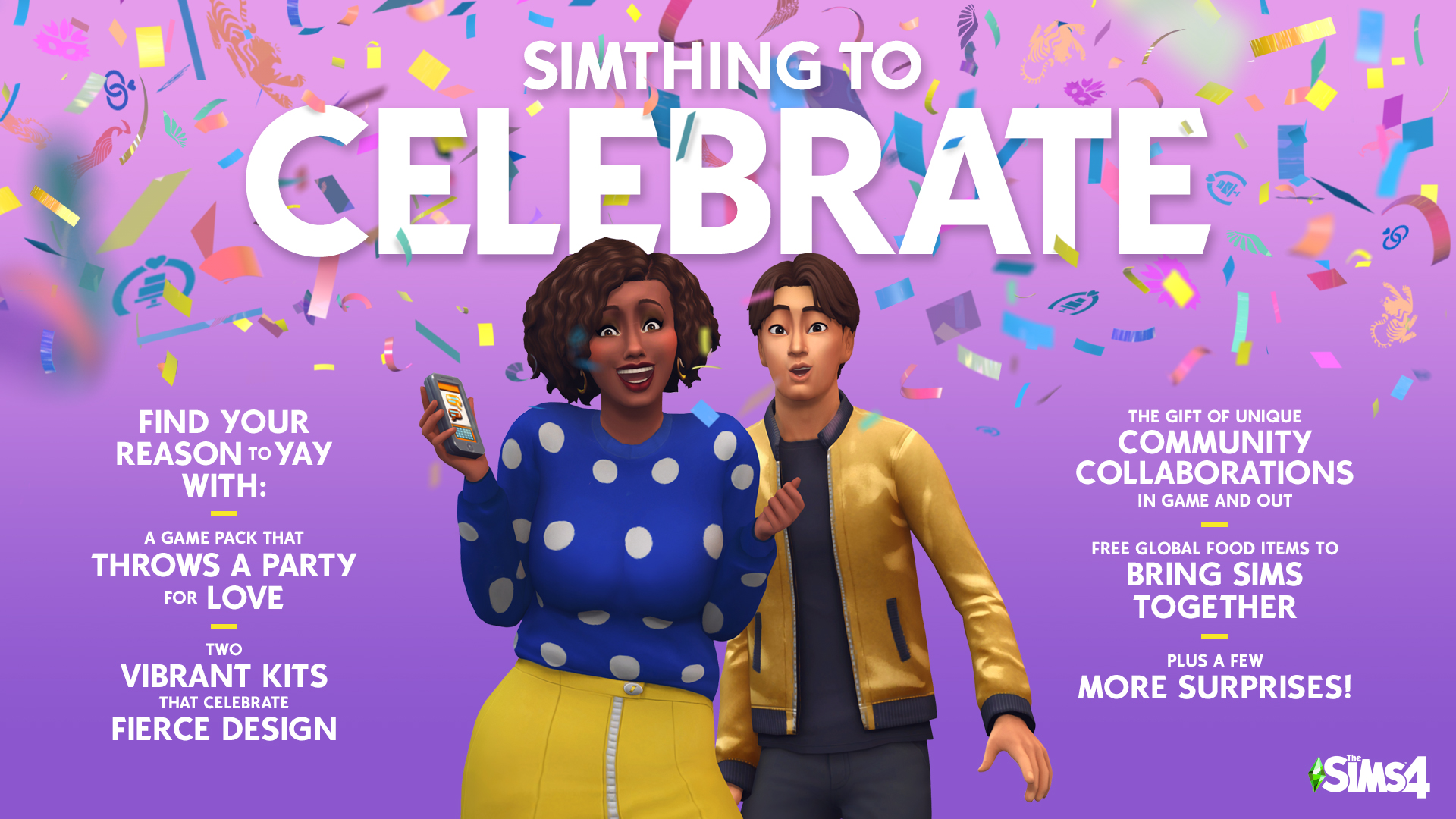 Simthing to Celebrate!Find your reason to yay with:A Game Pack that throws a party for love;Two Vibrant Kits that Celebrate Fierce Design;The gift of unique Community Collaborations in Game and Out;Free Global Food Items to Bring Sims Together;More surprises coming soon!